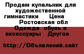 Продам купальник для художественной гимнастики.  › Цена ­ 7 000 - Ростовская обл. Одежда, обувь и аксессуары » Другое   